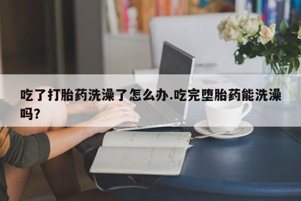 米非米索打胎药专卖微信吃了打胎药洗澡了怎么办.吃完堕胎药能洗澡吗？