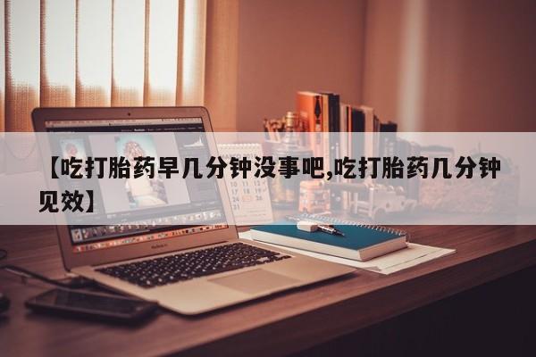 米非米索打胎药专卖微信【吃打胎药早几分钟没事吧,吃打胎药几分钟见效】
