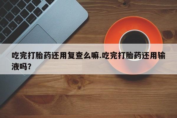 米非米索打胎药专卖微信吃完打胎药还用复查么嘛.吃完打胎药还用输液吗？