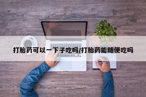 米非米索打胎药专卖微信打胎药可以一下子吃吗/打胎药能随便吃吗