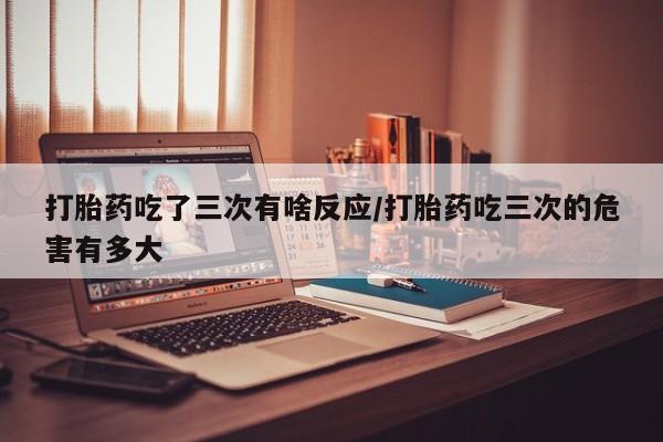 米非米索打胎药专卖微信打胎药吃了三次有啥反应/打胎药吃三次的危害有多大