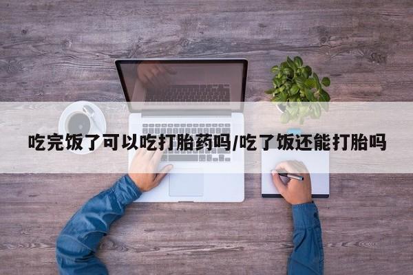 米非米索打胎药专卖微信吃完饭了可以吃打胎药吗/吃了饭还能打胎吗