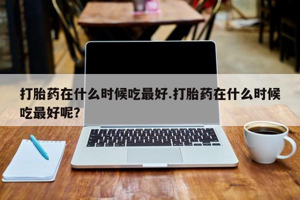 米非米索打胎药专卖微信打胎药在什么时候吃最好.打胎药在什么时候吃最好呢？