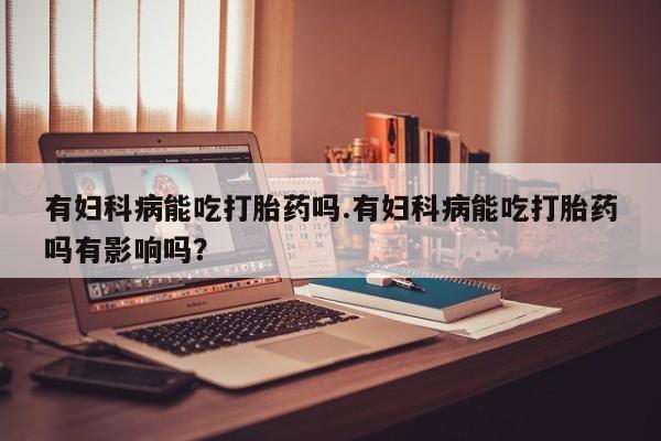 米非米索打胎药专卖微信有妇科病能吃打胎药吗.有妇科病能吃打胎药吗有影响吗？