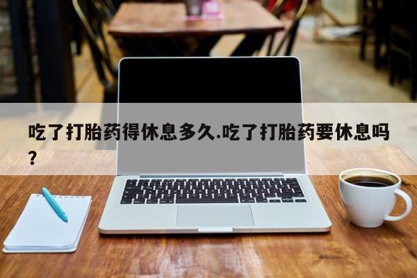 米非米索打胎药专卖微信吃了打胎药得休息多久.吃了打胎药要休息吗？