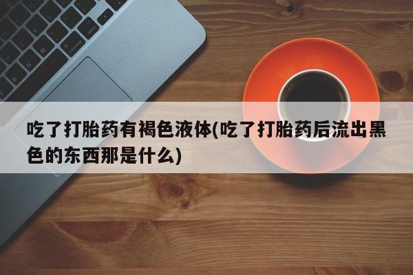 米非米索打胎药专卖微信吃了打胎药有褐色液体(吃了打胎药后流出黑色的东西那是什么)