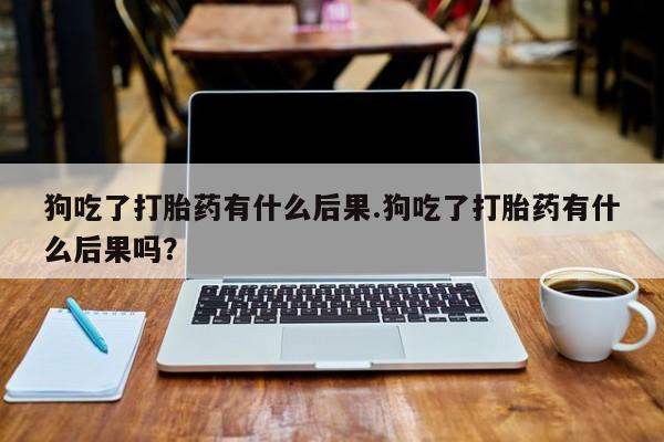 米非米索打胎药专卖微信狗吃了打胎药有什么后果.狗吃了打胎药有什么后果吗？
