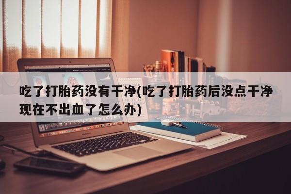 米非米索打胎药专卖微信吃了打胎药没有干净(吃了打胎药后没点干净现在不出血了怎么办)
