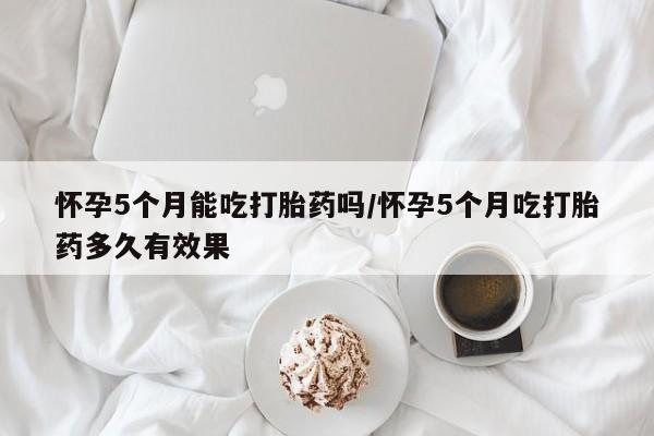 米非米索打胎药专卖微信怀孕5个月能吃打胎药吗/怀孕5个月吃打胎药多久有效果