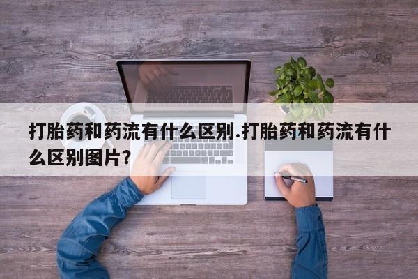 米非米索打胎药专卖微信打胎药和药流有什么区别.打胎药和药流有什么区别图片？