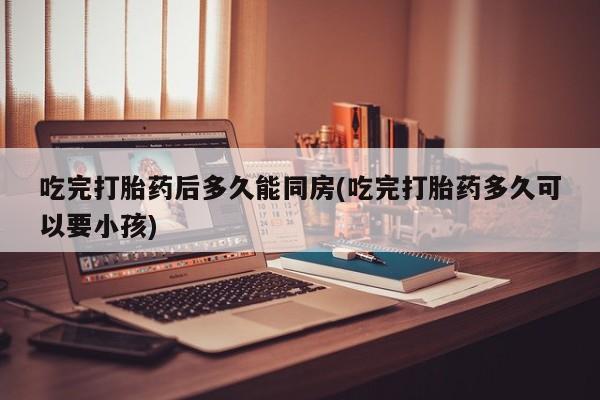 米非米索打胎药专卖微信吃完打胎药后多久能同房(吃完打胎药多久可以要小孩)