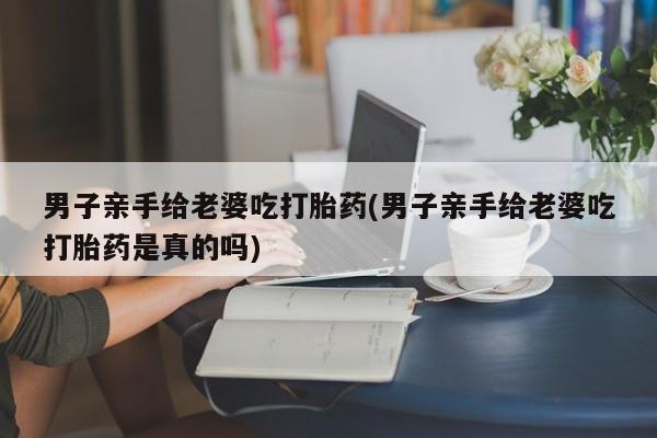 米非米索打胎药专卖微信男子亲手给老婆吃打胎药(男子亲手给老婆吃打胎药是真的吗)