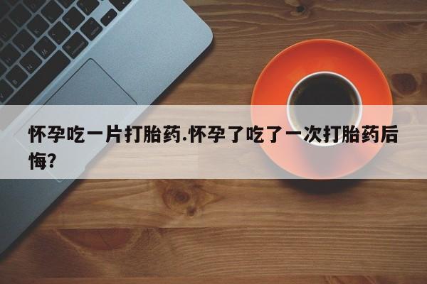 米非米索打胎药专卖微信怀孕吃一片打胎药.怀孕了吃了一次打胎药后悔？