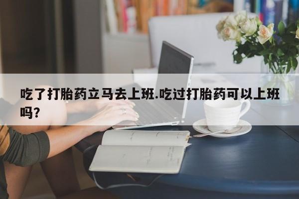 米非米索打胎药专卖微信吃了打胎药立马去上班.吃过打胎药可以上班吗？