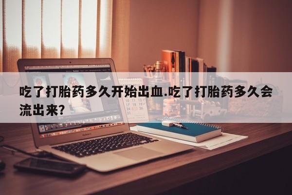米非米索打胎药专卖微信吃了打胎药多久开始出血.吃了打胎药多久会流出来？