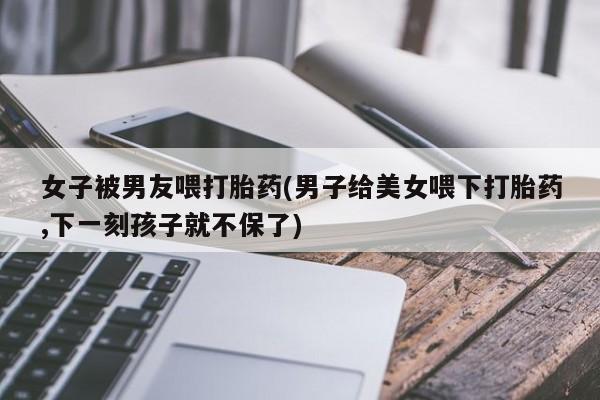 米非米索打胎药专卖微信女子被男友喂打胎药(男子给美女喂下打胎药,下一刻孩子就不保了)