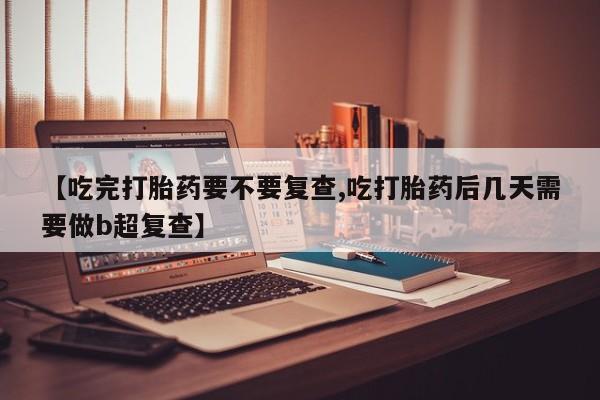 米非米索打胎药专卖微信【吃完打胎药要不要复查,吃打胎药后几天需要做b超复查】