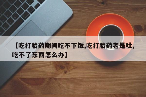 米非米索打胎药专卖微信【吃打胎药期间吃不下饭,吃打胎药老是吐,吃不了东西怎么办】