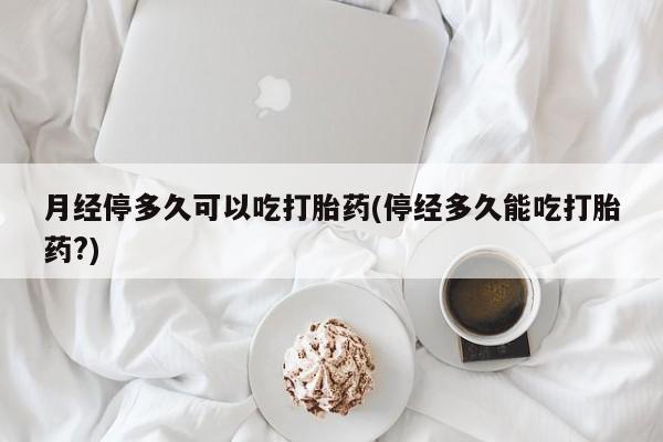 米非米索打胎药专卖微信月经停多久可以吃打胎药(停经多久能吃打胎药?)
