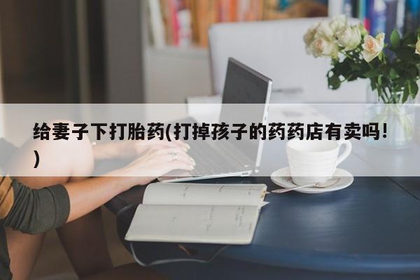 米非米索打胎药专卖微信给妻子下打胎药(打掉孩子的药药店有卖吗!)