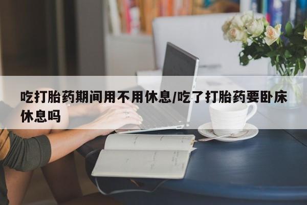 米非米索打胎药专卖微信吃打胎药期间用不用休息/吃了打胎药要卧床休息吗