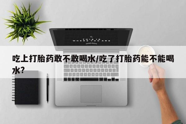 米非米索打胎药专卖微信吃上打胎药敢不敢喝水/吃了打胎药能不能喝水?