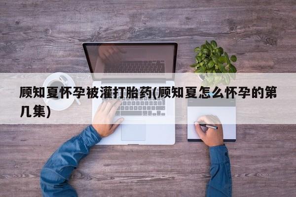 米非米索打胎药专卖微信顾知夏怀孕被灌打胎药(顾知夏怎么怀孕的第几集)