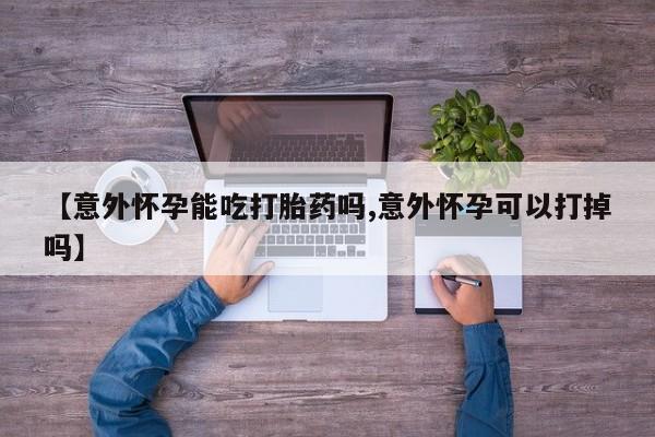 米非米索打胎药专卖微信【意外怀孕能吃打胎药吗,意外怀孕可以打掉吗】