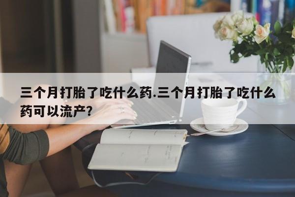 米非米索打胎药专卖微信三个月打胎了吃什么药.三个月打胎了吃什么药可以流产？