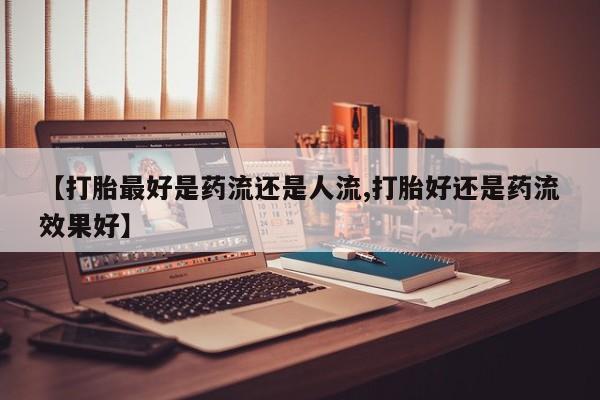 米非米索打胎药专卖微信【打胎最好是药流还是人流,打胎好还是药流效果好】