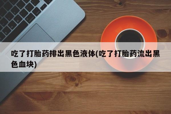 米非米索打胎药专卖微信吃了打胎药排出黑色液体(吃了打胎药流出黑色血块)