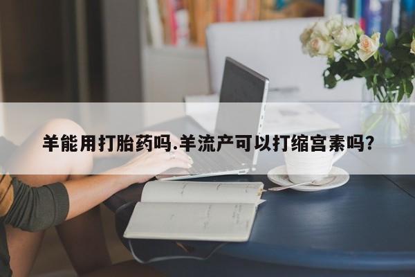 米非米索打胎药专卖微信羊能用打胎药吗.羊流产可以打缩宫素吗？