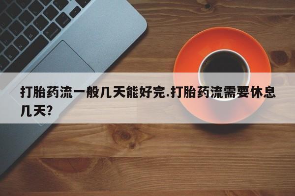 米非米索打胎药专卖微信打胎药流一般几天能好完.打胎药流需要休息几天？