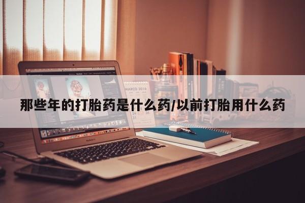 米非米索打胎药专卖微信那些年的打胎药是什么药/以前打胎用什么药