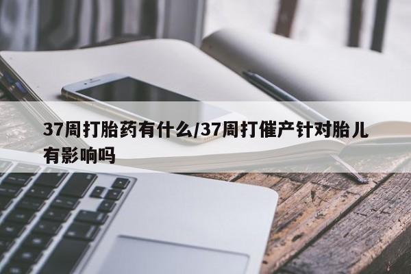 米非米索打胎药专卖微信37周打胎药有什么/37周打催产针对胎儿有影响吗