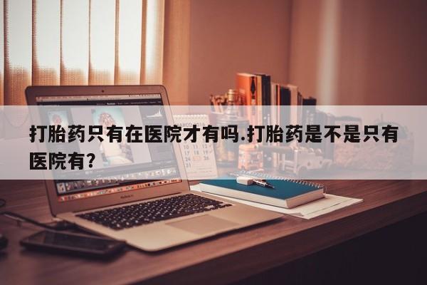 米非米索打胎药专卖微信打胎药只有在医院才有吗.打胎药是不是只有医院有？
