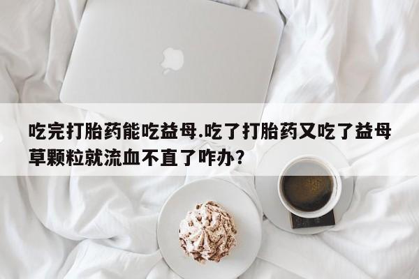 米非米索打胎药专卖微信吃完打胎药能吃益母.吃了打胎药又吃了益母草颗粒就流血不直了咋办？