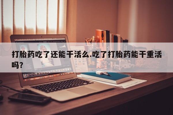 米非米索打胎药专卖微信打胎药吃了还能干活么.吃了打胎药能干重活吗？
