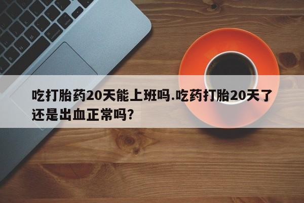 米非米索打胎药专卖微信吃打胎药20天能上班吗.吃药打胎20天了还是出血正常吗？
