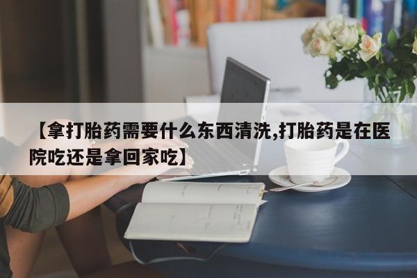 米非米索打胎药专卖微信【拿打胎药需要什么东西清洗,打胎药是在医院吃还是拿回家吃】