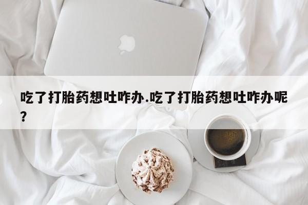 米非米索打胎药专卖微信吃了打胎药想吐咋办.吃了打胎药想吐咋办呢？