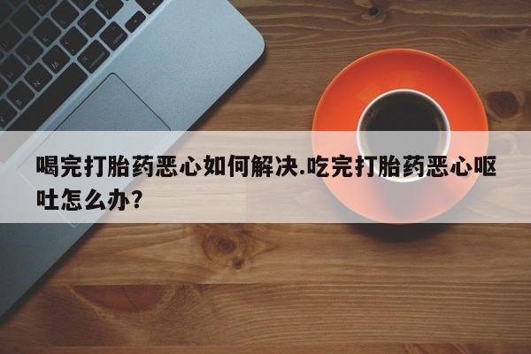 米非米索打胎药专卖微信喝完打胎药恶心如何解决.吃完打胎药恶心呕吐怎么办？