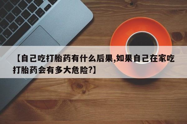 米非米索打胎药专卖微信【自己吃打胎药有什么后果,如果自己在家吃打胎药会有多大危险?】