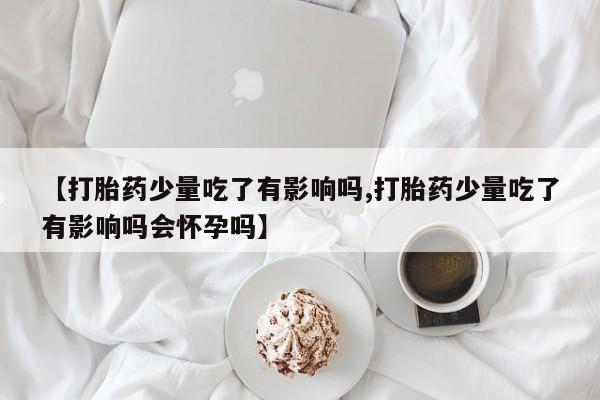 米非米索打胎药专卖微信【打胎药少量吃了有影响吗,打胎药少量吃了有影响吗会怀孕吗】