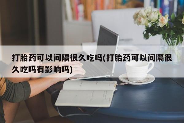 米非米索打胎药专卖微信打胎药可以间隔很久吃吗(打胎药可以间隔很久吃吗有影响吗)