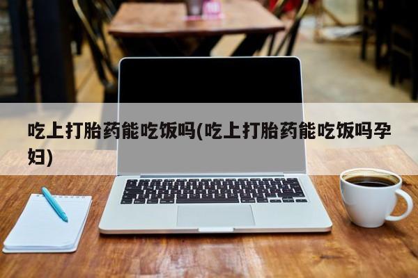 米非米索打胎药专卖微信吃上打胎药能吃饭吗(吃上打胎药能吃饭吗孕妇)