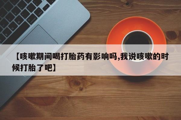 米非米索打胎药专卖微信【咳嗽期间喝打胎药有影响吗,我说咳嗽的时候打胎了吧】