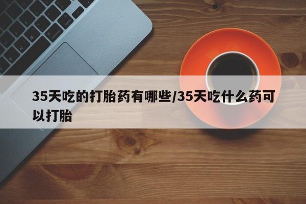 米非米索打胎药专卖微信35天吃的打胎药有哪些/35天吃什么药可以打胎