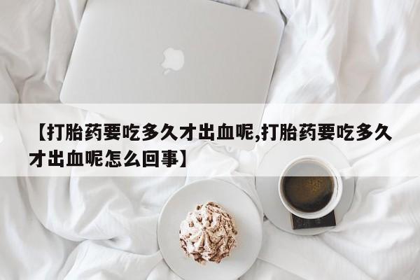 米非米索打胎药专卖微信【打胎药要吃多久才出血呢,打胎药要吃多久才出血呢怎么回事】