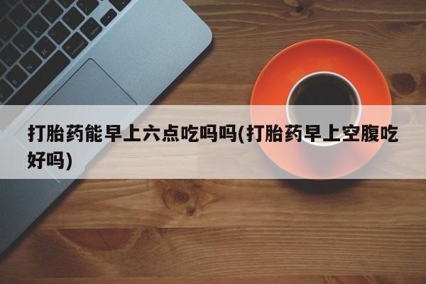 米非米索打胎药专卖微信打胎药能早上六点吃吗吗(打胎药早上空腹吃好吗)